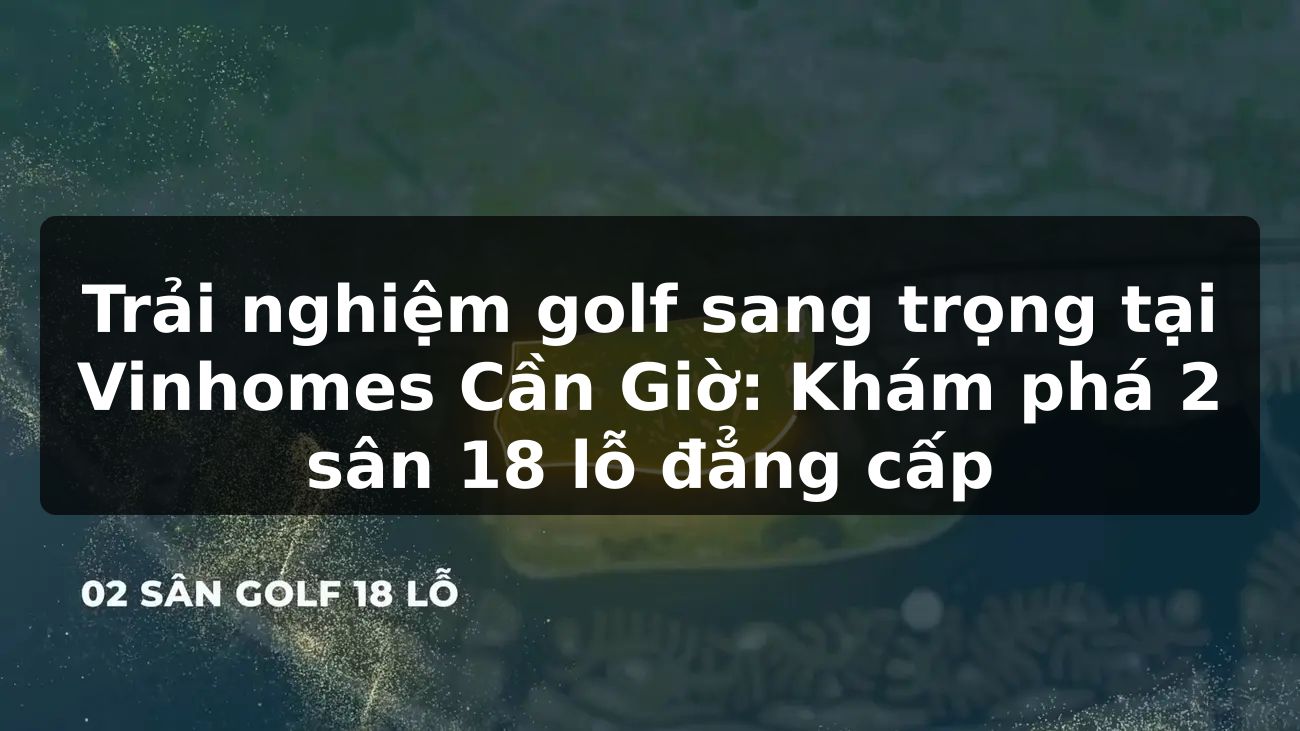 Trải nghiệm golf sang trọng tại Vinhomes Cần Giờ: Khám phá 2 sân 18 lỗ đẳng cấp