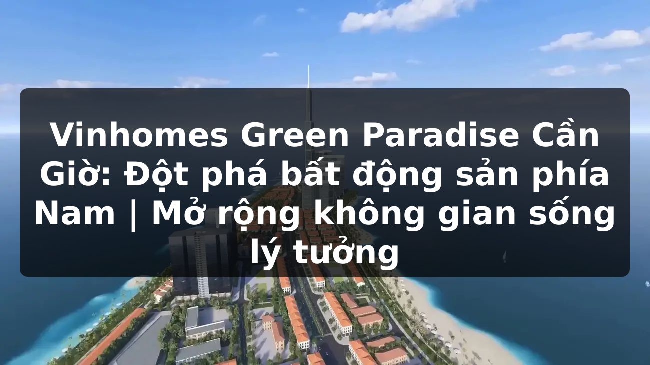 Vinhomes Green Paradise Cần Giờ: Đột phá bất động sản phía Nam | Mở rộng không gian sống lý tưởng
